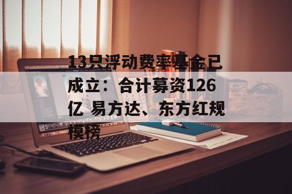 13只浮动费率基金已成立：合计募资126亿 易方达、东方红规模榜-第1张图片-