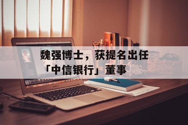 魏强博士，获提名出任「中信银行」董事-第1张图片-