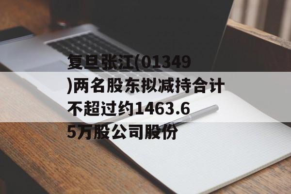 复旦张江(01349)两名股东拟减持合计不超过约1463.65万股公司股份-第1张图片-