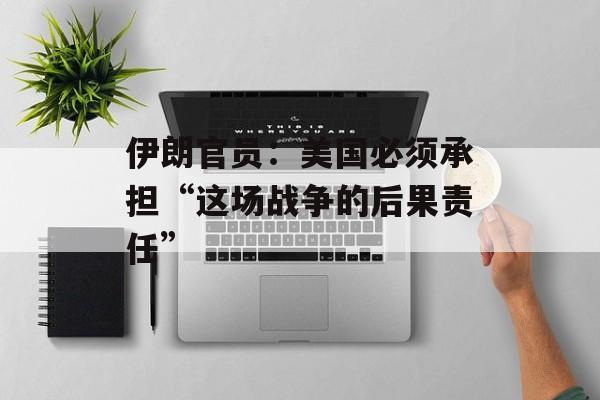 伊朗官员：美国必须承担“这场战争的后果责任”-第1张图片-