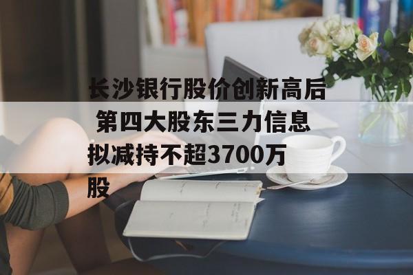 长沙银行股价创新高后 第四大股东三力信息拟减持不超3700万股-第1张图片-