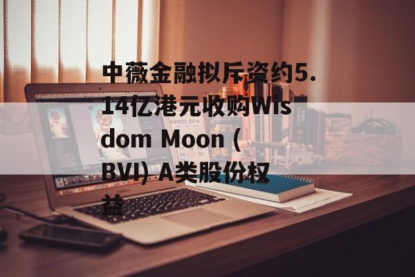 中薇金融拟斥资约5.14亿港元收购Wisdom Moon (BVI) A类股份权益-第1张图片-