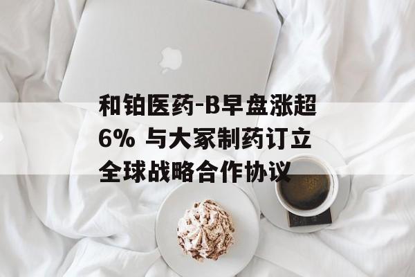 和铂医药-B早盘涨超6% 与大冢制药订立全球战略合作协议-第1张图片-