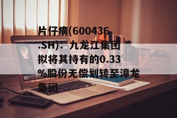 片仔癀(600436.SH)：九龙江集团拟将其持有的0.33%股份无偿划转至漳龙集团-第1张图片-
