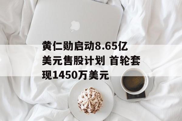 黄仁勋启动8.65亿美元售股计划 首轮套现1450万美元-第1张图片-