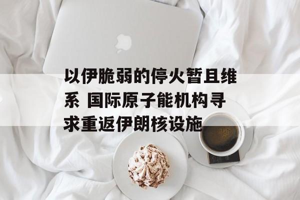 以伊脆弱的停火暂且维系 国际原子能机构寻求重返伊朗核设施-第1张图片-