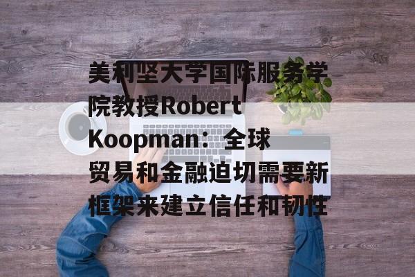 美利坚大学国际服务学院教授Robert Koopman：全球贸易和金融迫切需要新框架来建立信任和韧性-第1张图片-
