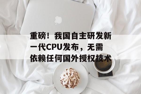 重磅！我国自主研发新一代CPU发布，无需依赖任何国外授权技术-第1张图片-