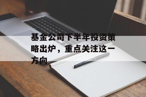 基金公司下半年投资策略出炉，重点关注这一方向-第1张图片-