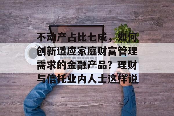 不动产占比七成，如何创新适应家庭财富管理需求的金融产品？理财与信托业内人士这样说-第1张图片-