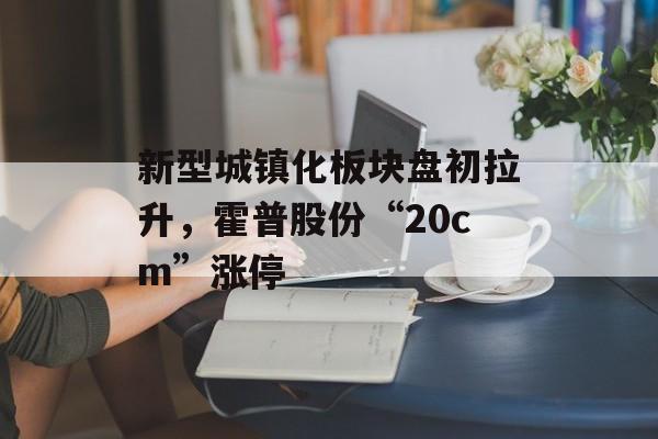 新型城镇化板块盘初拉升，霍普股份“20cm”涨停-第1张图片-