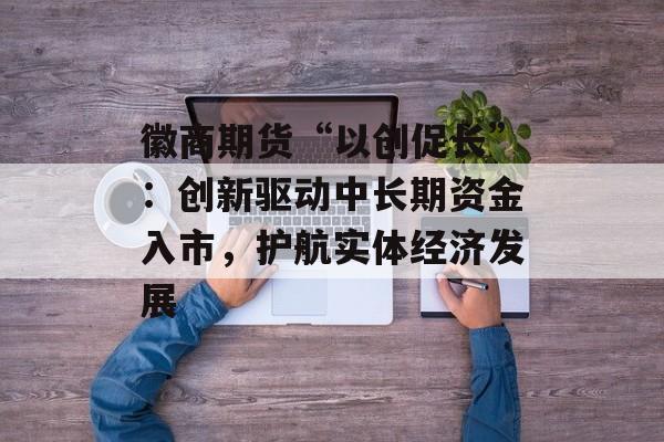 徽商期货“以创促长”：创新驱动中长期资金入市，护航实体经济发展-第1张图片-