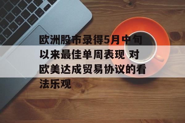 欧洲股市录得5月中旬以来最佳单周表现 对欧美达成贸易协议的看法乐观-第1张图片-