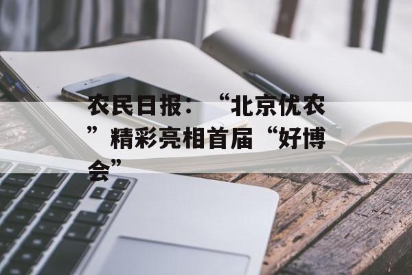 农民日报：“北京优农”精彩亮相首届“好博会”-第1张图片-