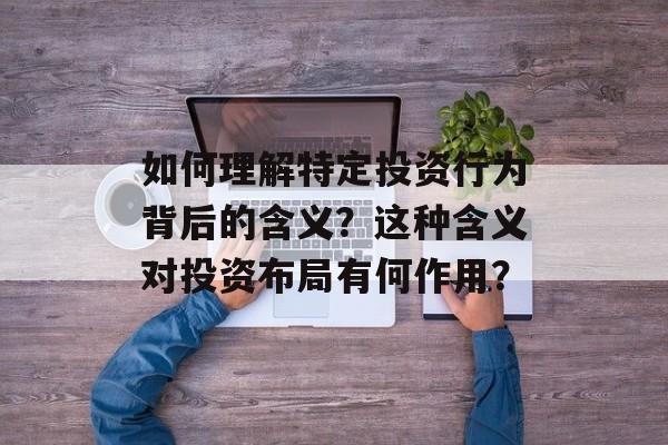如何理解特定投资行为背后的含义？这种含义对投资布局有何作用？-第1张图片-
