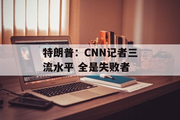 特朗普：CNN记者三流水平 全是失败者-第1张图片-