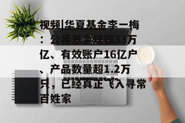 视频|华夏基金李一梅：公募基金规模33万亿、有效账户16亿户、产品数量超1.2万只，已经真正飞入寻常百姓家-第1张图片-