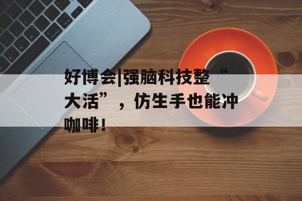 好博会|强脑科技整“大活”，仿生手也能冲咖啡！-第1张图片-