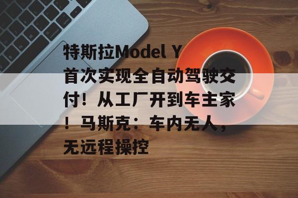 特斯拉Model Y首次实现全自动驾驶交付！从工厂开到车主家！马斯克：车内无人，无远程操控-第1张图片-