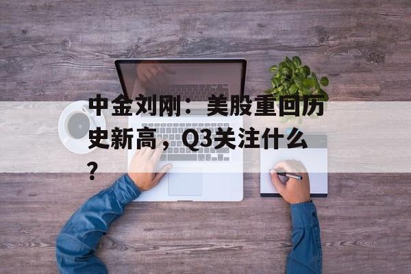 中金刘刚：美股重回历史新高，Q3关注什么？-第1张图片-