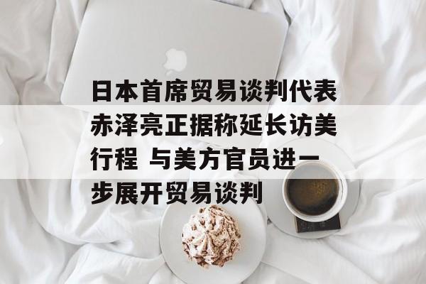 日本首席贸易谈判代表赤泽亮正据称延长访美行程 与美方官员进一步展开贸易谈判-第1张图片-