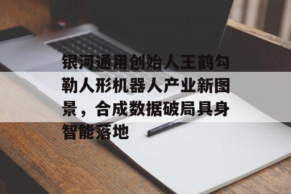 银河通用创始人王鹤勾勒人形机器人产业新图景，合成数据破局具身智能落地-第1张图片-