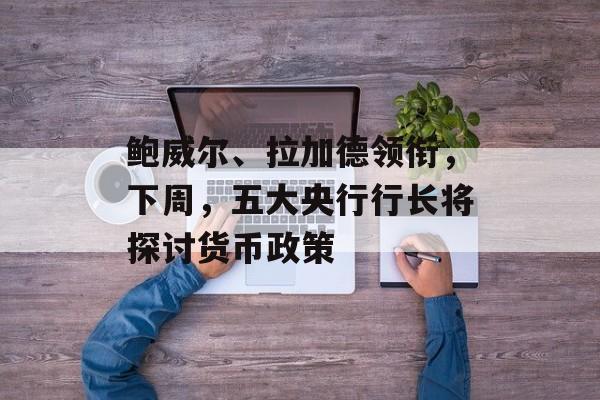 鲍威尔、拉加德领衔，下周，五大央行行长将探讨货币政策-第1张图片-