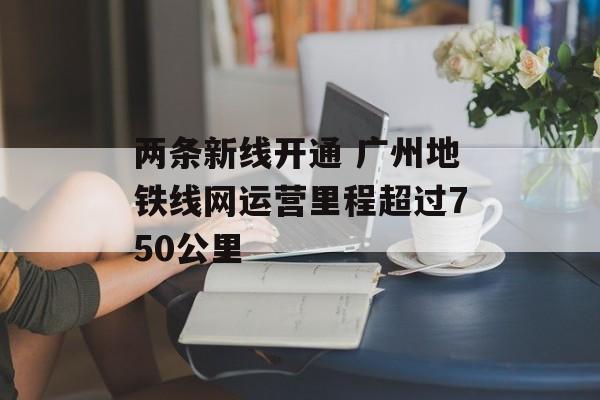 两条新线开通 广州地铁线网运营里程超过750公里-第1张图片-