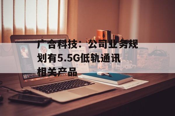 广合科技：公司业务规划有5.5G低轨通讯相关产品-第1张图片-