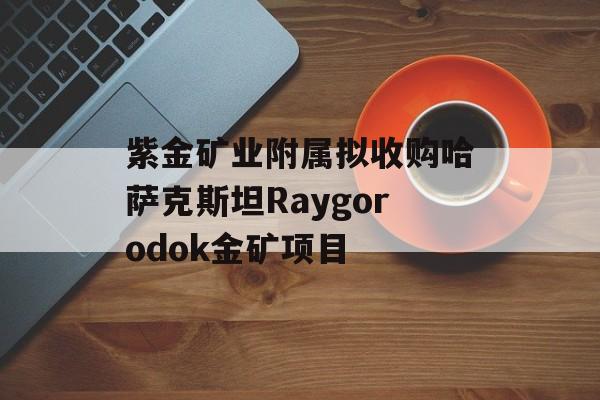 紫金矿业附属拟收购哈萨克斯坦Raygorodok金矿项目-第1张图片-