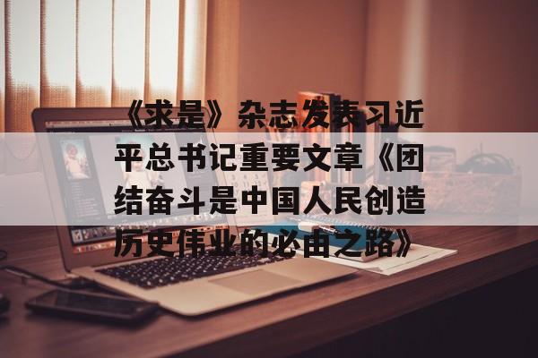 《求是》杂志发表习近平总书记重要文章《团结奋斗是中国人民创造历史伟业的必由之路》-第1张图片-