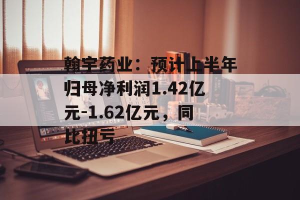翰宇药业：预计上半年归母净利润1.42亿元-1.62亿元，同比扭亏-第1张图片-