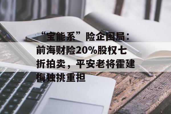 “宝能系”险企困局：前海财险20％股权七折拍卖，平安老将霍建梅独挑重担-第1张图片-