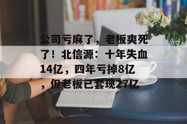 公司亏麻了，老板爽死了！北信源：十年失血14亿，四年亏掉8亿，但老板已套现27亿-第1张图片-