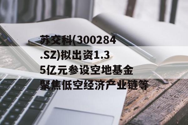 苏交科(300284.SZ)拟出资1.35亿元参设空地基金 聚焦低空经济产业链等-第1张图片-