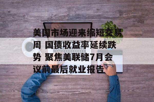 美国市场迎来缩短交易周 国债收益率延续跌势 聚焦美联储7月会议前最后就业报告-第1张图片-