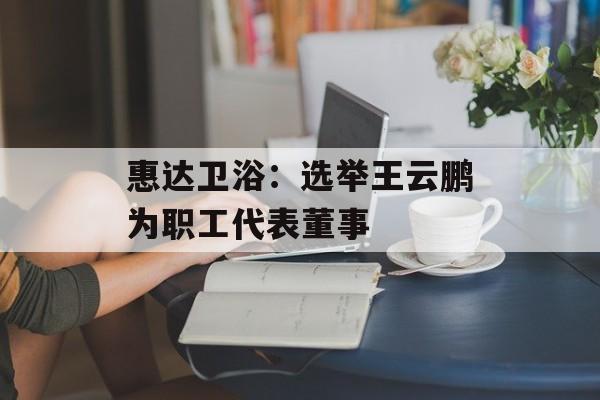 惠达卫浴：选举王云鹏为职工代表董事-第1张图片-