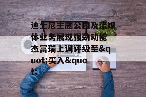 迪士尼主题公园及流媒体业务展现强劲动能 杰富瑞上调评级至"买入"-第1张图片-