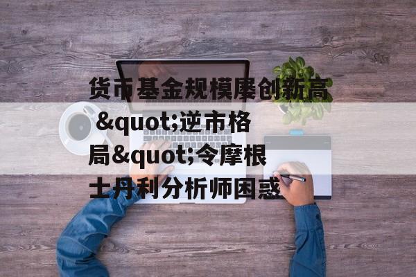 货币基金规模屡创新高 "逆市格局"令摩根士丹利分析师困惑-第1张图片-