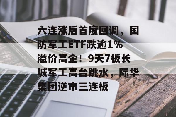 六连涨后首度回调，国防军工ETF跌逾1%溢价高企！9天7板长城军工高台跳水，际华集团逆市三连板-第1张图片-