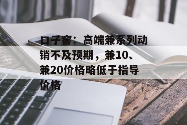 口子窖：高端兼系列动销不及预期，兼10、兼20价格略低于指导价格-第1张图片-