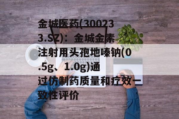 金城医药(300233.SZ)：金城金素注射用头孢地嗪钠(0.5g、1.0g)通过仿制药质量和疗效一致性评价-第1张图片-