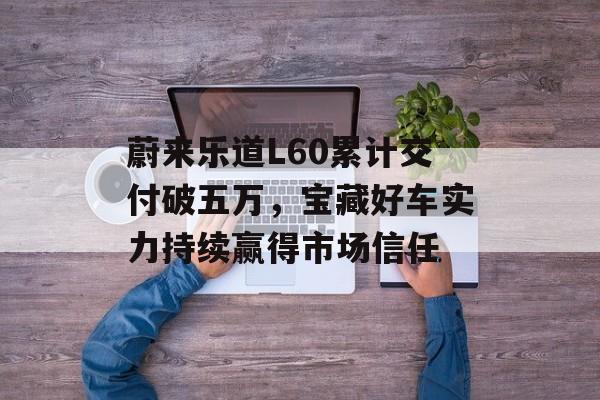蔚来乐道L60累计交付破五万，宝藏好车实力持续赢得市场信任-第1张图片-