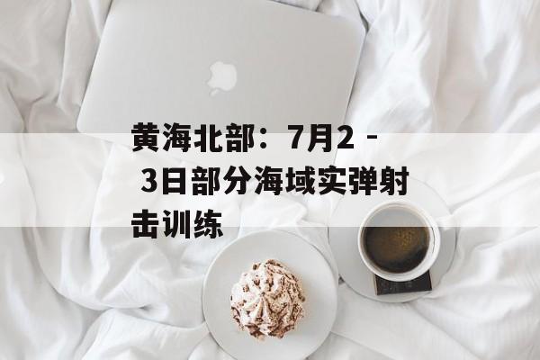 黄海北部：7月2 - 3日部分海域实弹射击训练-第1张图片-
