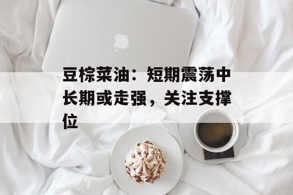 豆棕菜油：短期震荡中长期或走强，关注支撑位-第1张图片-