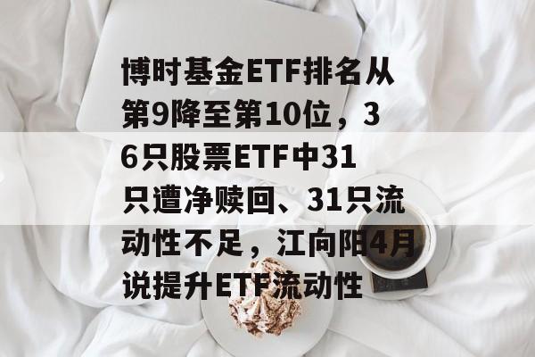 博时基金ETF排名从第9降至第10位，36只股票ETF中31只遭净赎回、31只流动性不足，江向阳4月说提升ETF流动性-第1张图片-