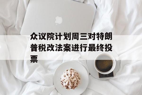 众议院计划周三对特朗普税改法案进行最终投票-第1张图片-