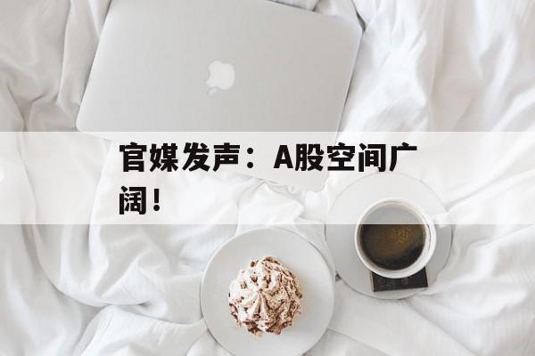 官媒发声：A股空间广阔！-第1张图片-