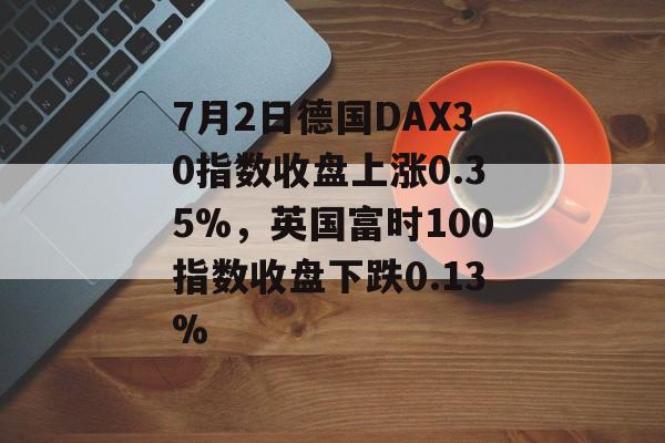 7月2日德国DAX30指数收盘上涨0.35%，英国富时100指数收盘下跌0.13%-第1张图片-