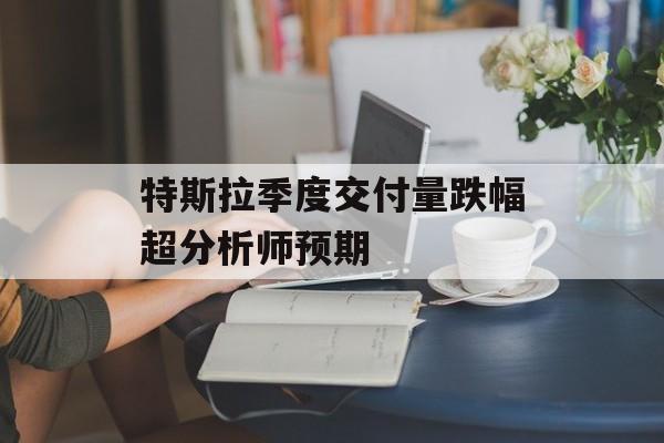 特斯拉季度交付量跌幅超分析师预期-第1张图片-